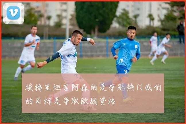 埃梅里坦言阿森纳是夺冠热门我们的目标是争取欧战资格