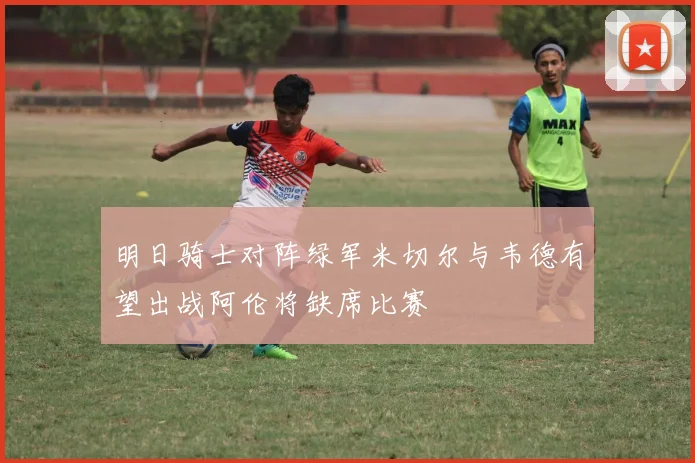 明日骑士对阵绿军米切尔与韦德有望出战阿伦将缺席比赛