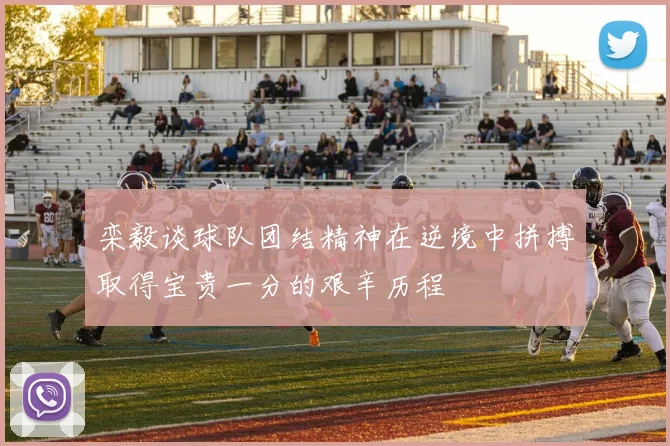 栾毅谈球队团结精神在逆境中拼搏取得宝贵一分的艰辛历程