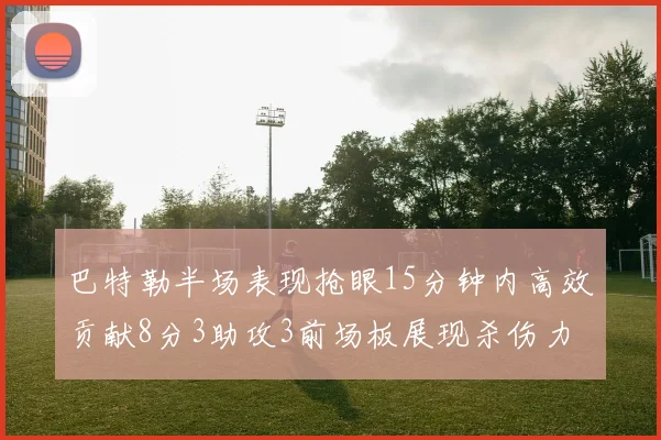 巴特勒半场表现抢眼15分钟内高效贡献8分3助攻3前场板展现杀伤力