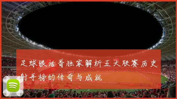 足球狠话哥独家解析五大联赛历史射手榜的传奇与成就