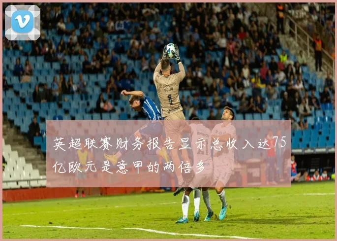 英超联赛财务报告显示总收入达75亿欧元是意甲的两倍多