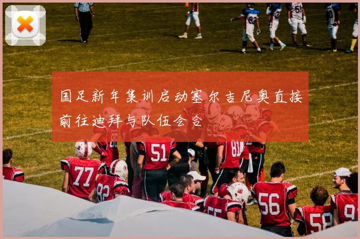 国足新年集训启动塞尔吉尼奥直接前往迪拜与队伍会合