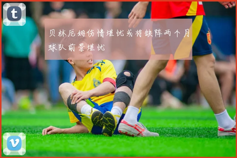 贝林厄姆伤情堪忧或将缺阵两个月球队前景堪忧