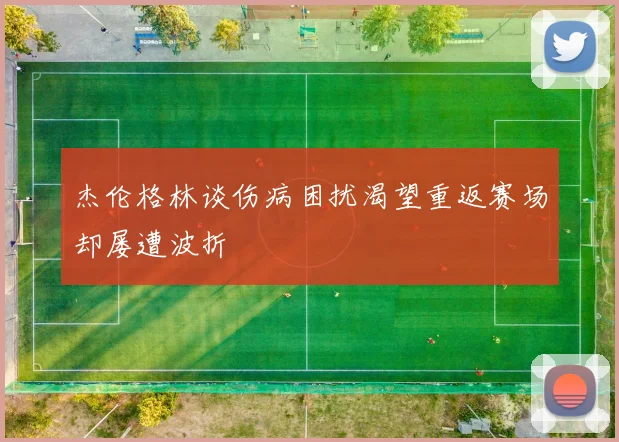 杰伦格林谈伤病困扰渴望重返赛场却屡遭波折