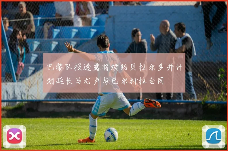 巴黎队报透露将续约贝拉尔多并计划延长马尤卢与巴尔科拉合同