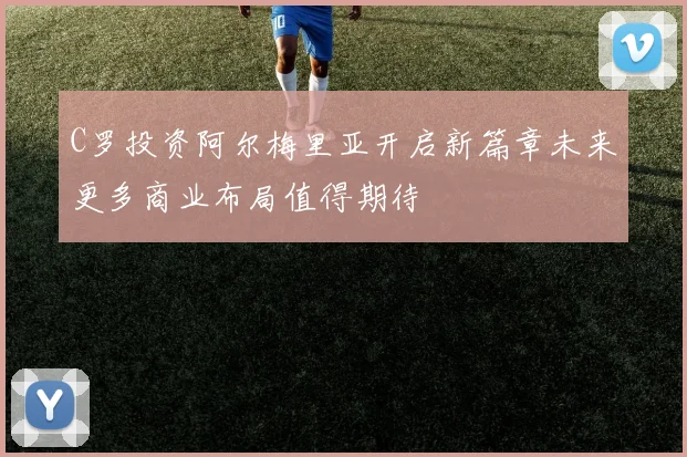 C罗投资阿尔梅里亚开启新篇章未来更多商业布局值得期待