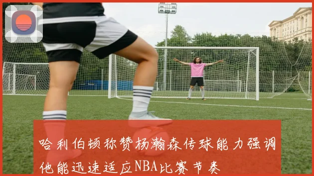 哈利伯顿称赞杨瀚森传球能力强调他能迅速适应NBA比赛节奏