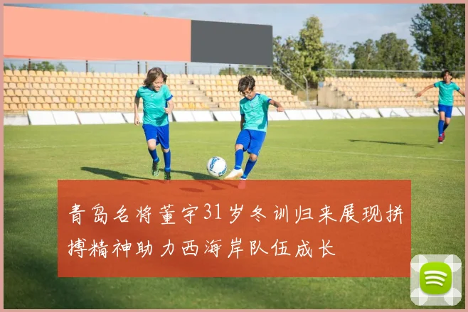青岛名将董宇31岁冬训归来展现拼搏精神助力西海岸队伍成长