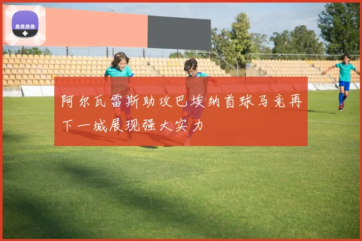 阿尔瓦雷斯助攻巴埃纳首球马竞再下一城展现强大实力