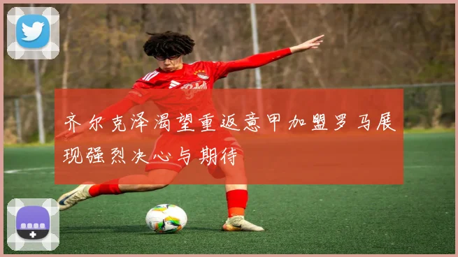 齐尔克泽渴望重返意甲加盟罗马展现强烈决心与期待