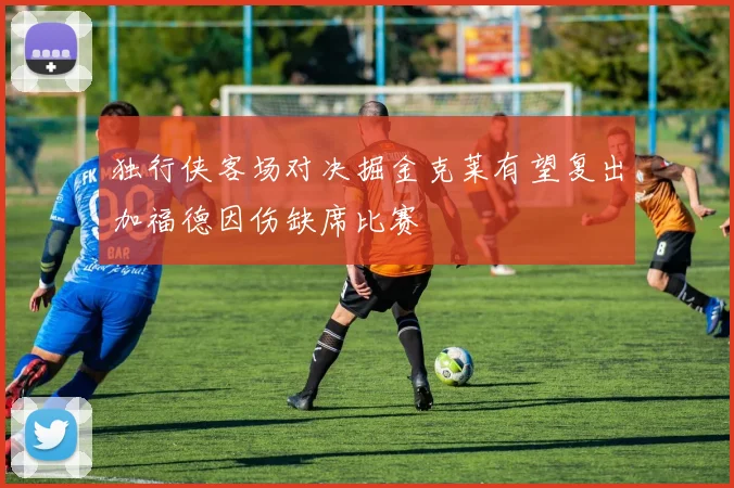 独行侠客场对决掘金克莱有望复出加福德因伤缺席比赛