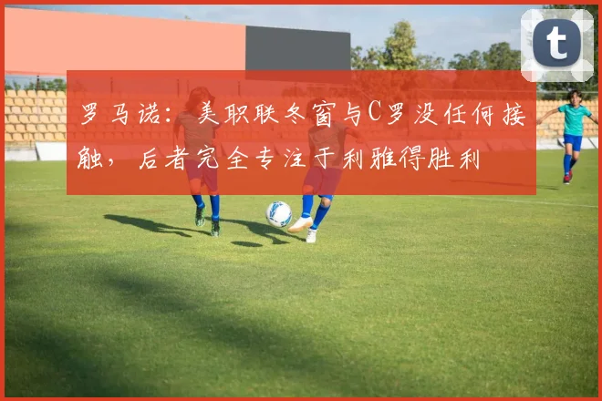 罗马诺：美职联冬窗与C罗没任何接触，后者完全专注于利雅得胜利
