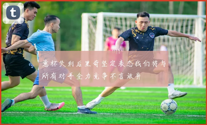 意杯失利后里奇坚定表态我们将与所有对手全力竞争不言放弃