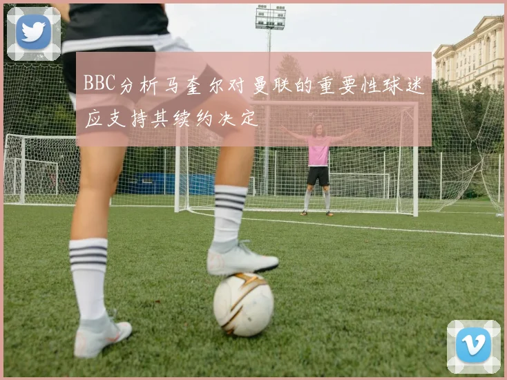 BBC分析马奎尔对曼联的重要性球迷应支持其续约决定