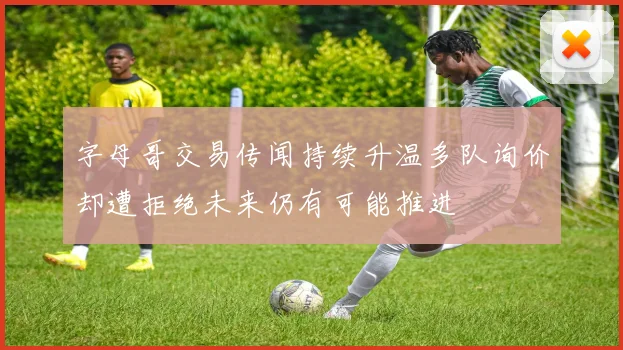 字母哥交易传闻持续升温多队询价却遭拒绝未来仍有可能推进