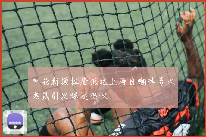 申花新援拉唐抵达上海自嘲绰号大老鼠引发球迷热议