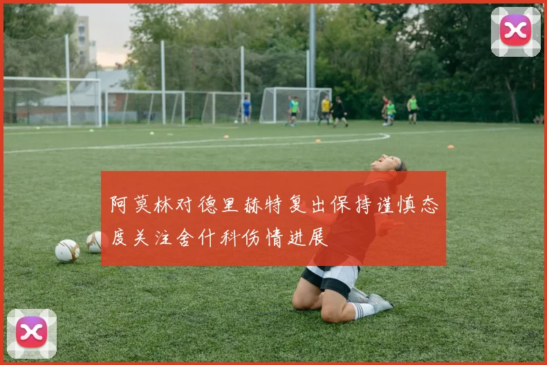 阿莫林对德里赫特复出保持谨慎态度关注舍什科伤情进展