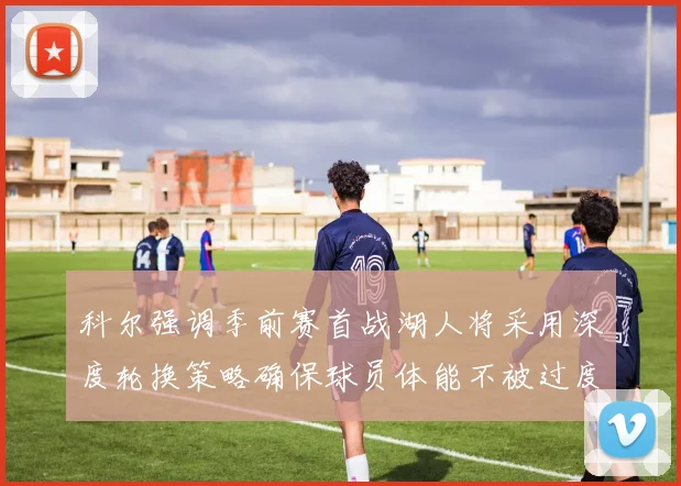 科尔强调季前赛首战湖人将采用深度轮换策略确保球员体能不被过度消耗