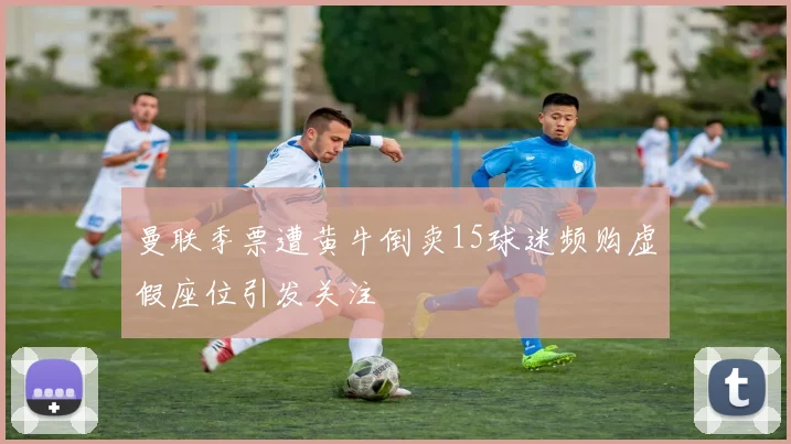 曼联季票遭黄牛倒卖15球迷频购虚假座位引发关注