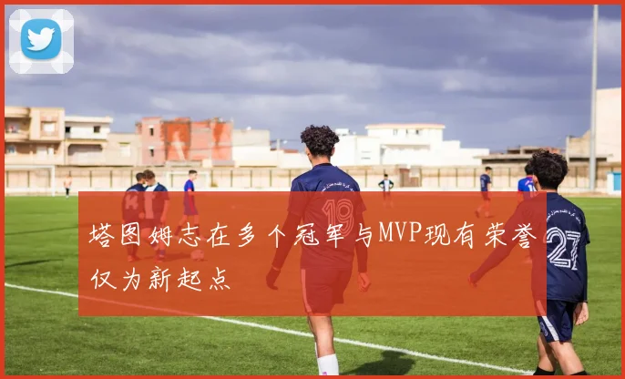 塔图姆志在多个冠军与MVP现有荣誉仅为新起点