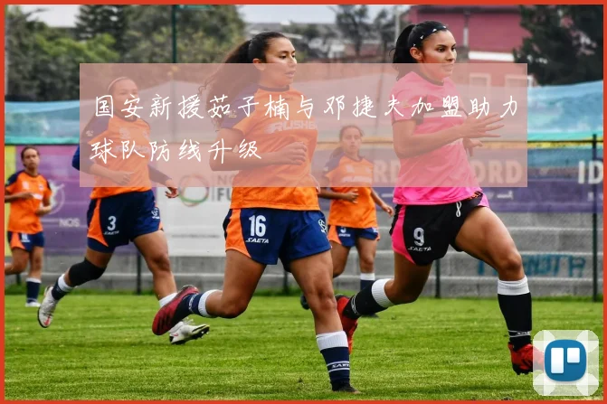 国安新援茹子楠与邓捷夫加盟助力球队防线升级