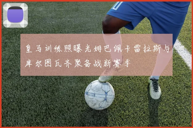皇马训练照曝光姆巴佩卡雷拉斯与库尔图瓦齐聚备战新赛季