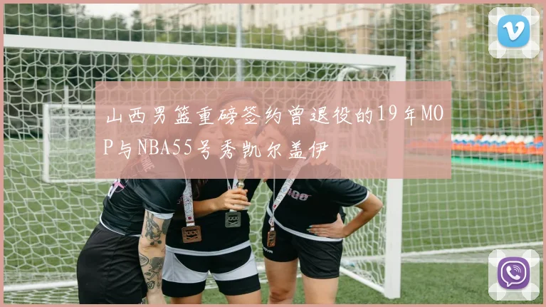 山西男篮重磅签约曾退役的19年MOP与NBA55号秀凯尔盖伊