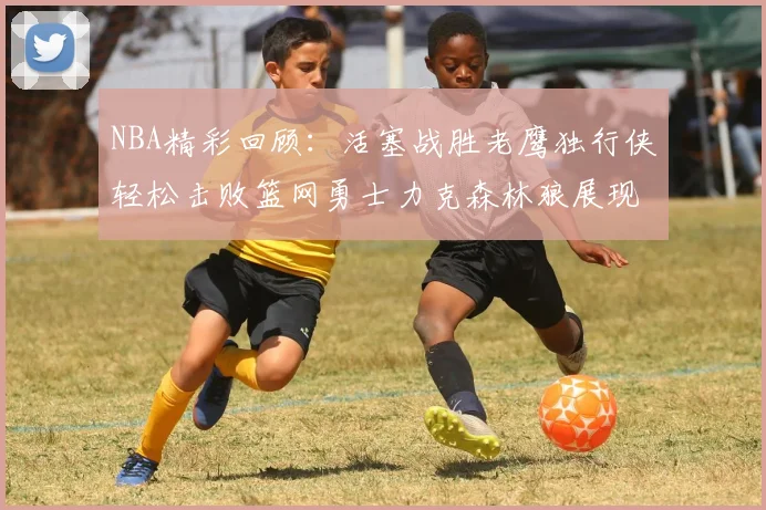 NBA精彩回顾：活塞战胜老鹰独行侠轻松击败篮网勇士力克森林狼展现强劲实力