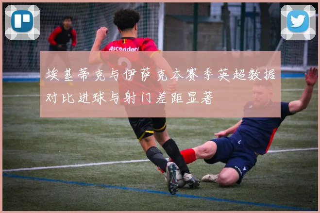 埃基蒂克与伊萨克本赛季英超数据对比进球与射门差距显著