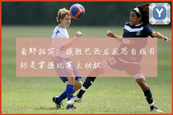 南野拓实：战胜巴西后反思自我目标是掌握比赛主动权