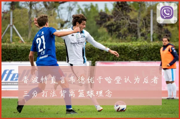 香波特直言韦德优于哈登认为后者三分打法背离篮球理念