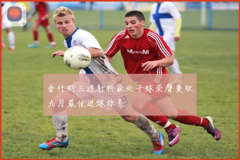 舍什科三连射斩获处子球荣膺曼联九月最佳进球称号