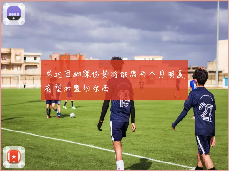 昆达因脚踝伤势将缺席两个月明夏有望加盟切尔西