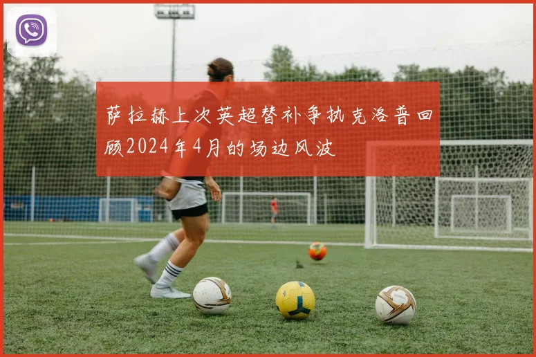 萨拉赫上次英超替补争执克洛普回顾2024年4月的场边风波