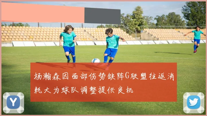 杨瀚森因面部伤势缺阵G联盟往返消耗大为球队调整提供良机