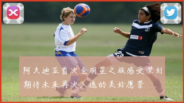阿夫迪亚首次全明星之旅感受深刻期待未来再次入选的美好愿景