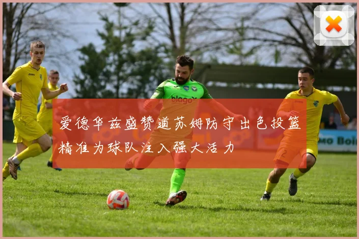 爱德华兹盛赞道苏姆防守出色投篮精准为球队注入强大活力