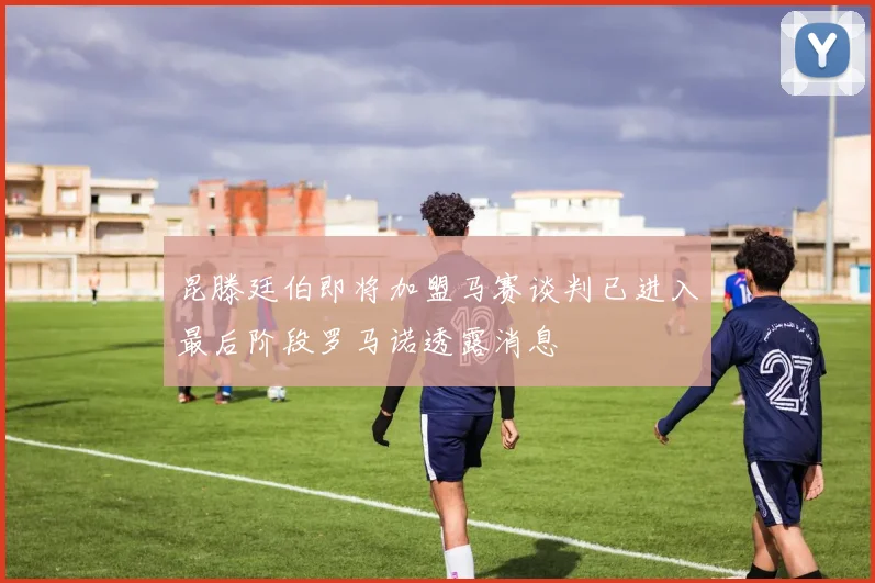 昆滕廷伯即将加盟马赛谈判已进入最后阶段罗马诺透露消息