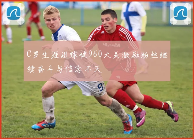 C罗生涯进球破960大关激励粉丝继续奋斗与信念不灭