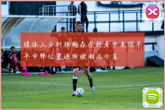 媒体人分析杨瀚森在新秀中表现平平中锋位置逐渐被潮流冷落