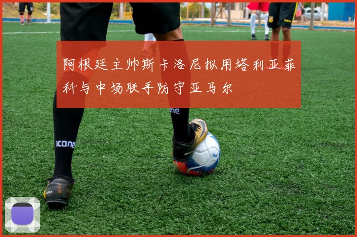 阿根廷主帅斯卡洛尼拟用塔利亚菲科与中场联手防守亚马尔