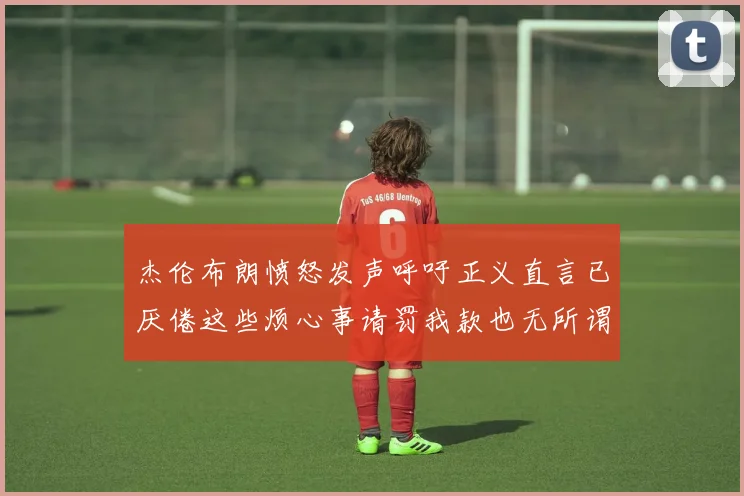 杰伦布朗愤怒发声呼吁正义直言已厌倦这些烦心事请罚我款也无所谓