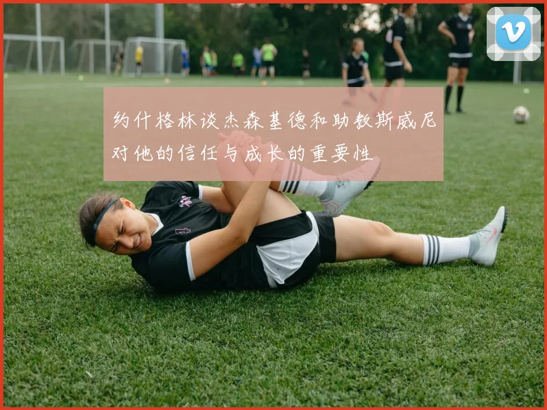 约什格林谈杰森基德和助教斯威尼对他的信任与成长的重要性
