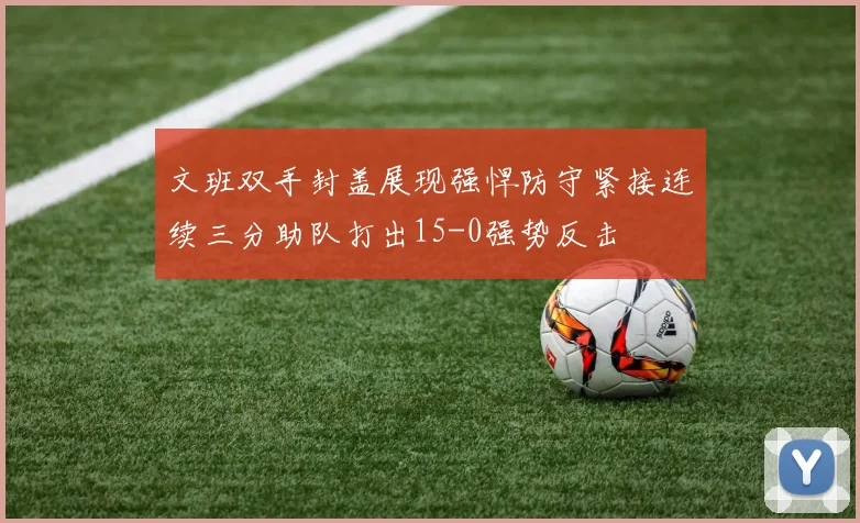 文班双手封盖展现强悍防守紧接连续三分助队打出15-0强势反击