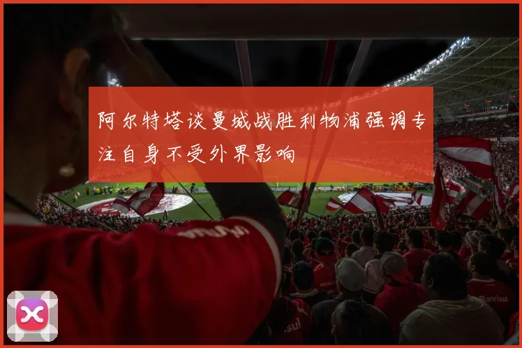 阿尔特塔谈曼城战胜利物浦强调专注自身不受外界影响