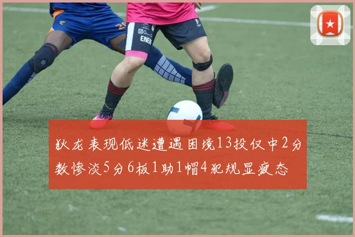 狄龙表现低迷遭遇困境13投仅中2分数惨淡5分6板1助1帽4犯规显疲态