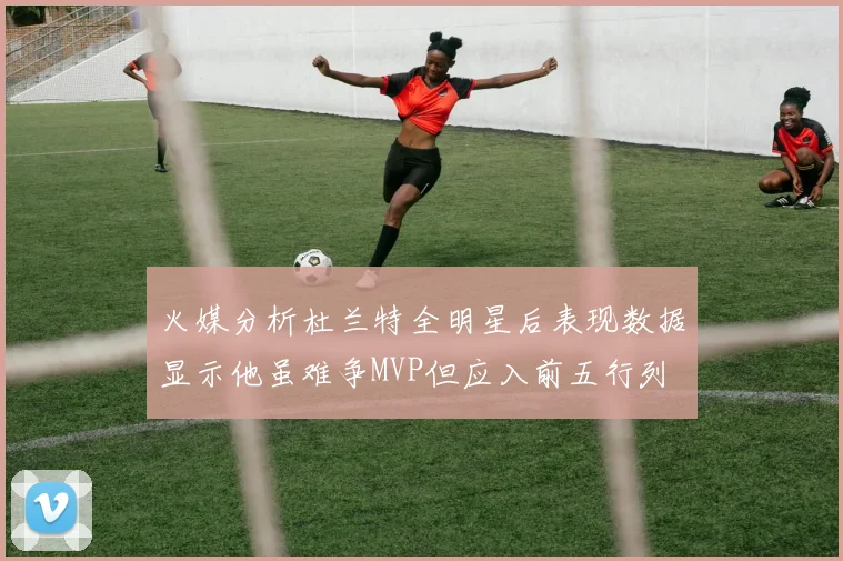 火媒分析杜兰特全明星后表现数据显示他虽难争MVP但应入前五行列