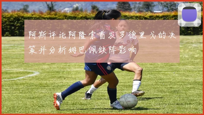 阿斯评论阿隆索首发罗德里戈的决策并分析姆巴佩缺阵影响