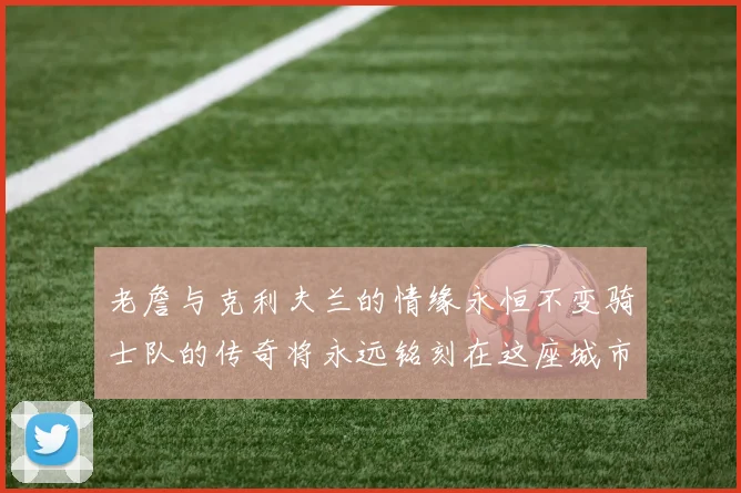 老詹与克利夫兰的情缘永恒不变骑士队的传奇将永远铭刻在这座城市
